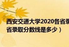 西安交通大學(xué)2020各省錄取分數(shù)線（2021西安交通大學(xué)各省錄取分數(shù)線是多少）
