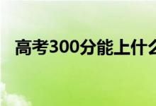 高考300分能上什么?？疲▓?bào)哪些學(xué)校好）
