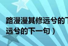 路漫漫其修遠兮的下一句是什么(路漫漫其修遠兮的下一句)