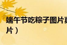 端午節(jié)吃粽子圖片真實一點（端午節(jié)吃粽子圖片）