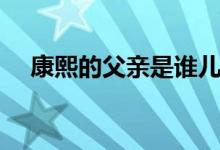 康熙的父親是誰兒子是誰（康熙的父親）