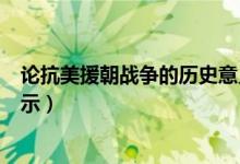 論抗美援朝戰(zhàn)爭的歷史意義(抗美援朝戰(zhàn)爭的歷史意義及啟示)