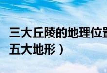 三大丘陵的地理位置及其特征（丘陵的特點及五大地形）