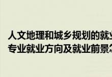 人文地理和城鄉(xiāng)規(guī)劃的就業(yè)方向（2022人文地理與城鄉(xiāng)規(guī)劃專業(yè)就業(yè)方向及就業(yè)前景怎么樣）