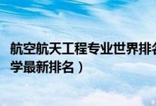 航空航天工程專業(yè)世界排名（2022航空航天工程專業(yè)全國(guó)大學(xué)最新排名）