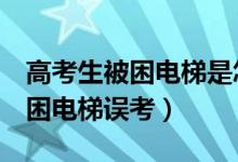 高考生被困電梯是怎么回事(山東6名考生被困電梯誤考)