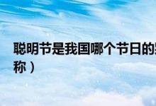 聰明節(jié)是我國哪個(gè)節(jié)日的別稱（聰明節(jié)是哪個(gè)傳統(tǒng)節(jié)日的別稱）