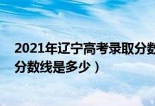 2021年遼寧高考錄取分數(shù)線能降嗎（2021年遼寧高考錄取分數(shù)線是多少）