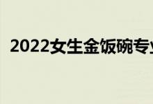 2022女生金飯碗專業(yè)(女生學哪些專業(yè)好)