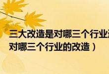 三大改造是對哪三個行業(yè)進行改造如何改造（三大改造是指對哪三個行業(yè)的改造）