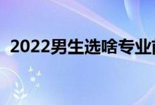 2022男生選啥專業(yè)前景好（啥專業(yè)發(fā)展好）
