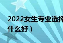 2022女生專業(yè)選擇什么比較好（女生報(bào)考學(xué)什么好）
