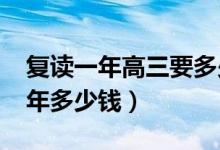 復讀一年高三要多少錢（2022年高三復讀一年多少錢）