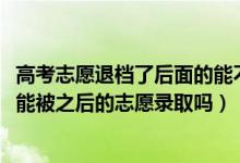 高考志愿退檔了后面的能不能錄取（2022高考志愿退檔后還能被之后的志愿錄取嗎）