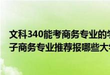 文科340能考商務(wù)專業(yè)的學(xué)校有哪些（2022高考400分學(xué)電子商務(wù)專業(yè)推薦報哪些大學(xué)）