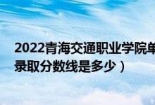 2022青海交通職業(yè)學(xué)院單招分?jǐn)?shù)線（2022青海高考文理科錄取分?jǐn)?shù)線是多少）