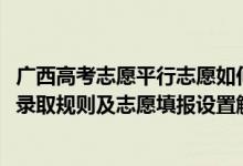 廣西高考志愿平行志愿如何填報(bào)（2022年廣西高考平行志愿錄取規(guī)則及志愿填報(bào)設(shè)置解讀）