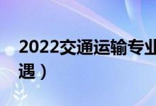2022交通運(yùn)輸專業(yè)工資高嗎（畢業(yè)生薪酬待遇）