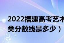 2022福建高考藝術(shù)類錄取分?jǐn)?shù)線公布（藝術(shù)類分?jǐn)?shù)線是多少）