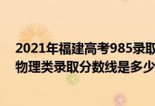 2021年福建高考985錄取物理分?jǐn)?shù)線（2022福建高考?xì)v史物理類錄取分?jǐn)?shù)線是多少）