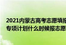 2021內(nèi)蒙古高考志愿填報(bào)院校公告（2022高考內(nèi)蒙古高校專項(xiàng)計(jì)劃什么時(shí)候報(bào)志愿）