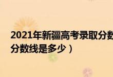 2021年新疆高考錄取分數(shù)線是多少（2022年新疆高考錄取分數(shù)線是多少）