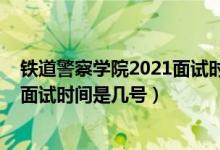 鐵道警察學(xué)院2021面試時間（北京2022鐵道警察學(xué)院招生面試時間是幾號）