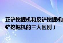 正鏟挖掘機和反鏟挖掘機的區(qū)別（專家解析正鏟挖掘機和反鏟挖掘機的三大區(qū)別）