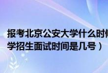 報考北京公安大學什么時候面試（北京2022中國人民公安大學招生面試時間是幾號）
