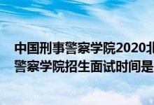 中國刑事警察學(xué)院2020北京錄取名單（北京2022中國刑事警察學(xué)院招生面試時間是幾號）
