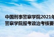 中國(guó)刑事警察學(xué)院2021年研究生招生簡(jiǎn)章（2022中國(guó)刑事警察學(xué)院報(bào)考政治考核要求及時(shí)間）