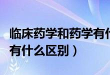 臨床藥學(xué)和藥學(xué)有什么不同（臨床藥學(xué)和藥學(xué)有什么區(qū)別）
