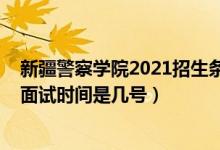 新疆警察學(xué)院2021招生條件（北京2022新疆警察學(xué)院招生面試時(shí)間是幾號(hào)）