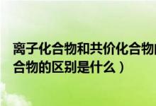 離子化合物和共價(jià)化合物的區(qū)別表格（離子化合物和共價(jià)化合物的區(qū)別是什么）