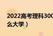 2022高考理科300分可以上的本科（能報(bào)什么大學(xué)）