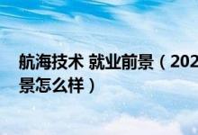 航海技術 就業(yè)前景（2022航海技術專業(yè)就業(yè)方向及就業(yè)前景怎么樣）