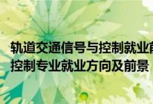 軌道交通信號(hào)與控制就業(yè)前景怎么樣（2022軌道交通信號(hào)與控制專業(yè)就業(yè)方向及前景）