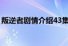 叛逆者劇情介紹43集（叛逆者主要演員簡介）