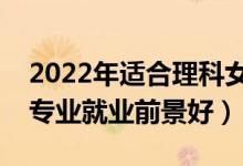 2022年適合理科女生學(xué)的專業(yè)有哪些（什么專業(yè)就業(yè)前景好）