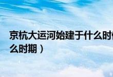 京杭大運河始建于什么時候什么朝代（京杭大運河始建于什么時期）