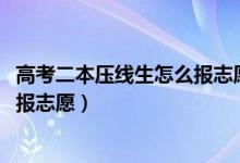 高考二本壓線生怎么報志愿（2022高考壓線過二本該怎么填報志愿）