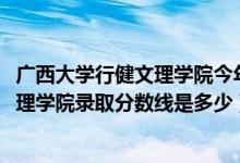 廣西大學行健文理學院今年招生嗎（2019年廣西大學行健文理學院錄取分數(shù)線是多少）