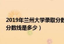 2019年蘭州大學(xué)錄取分?jǐn)?shù)線安徽省（2019年蘭州大學(xué)錄取分?jǐn)?shù)線是多少）