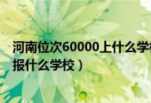 河南位次60000上什么學(xué)校（河南高考位次60000左右適合報(bào)什么學(xué)校）