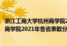 浙江工商大學杭州商學院2021招生簡章（浙江工商大學杭州商學院2021年各省錄取分數(shù)線是多少）