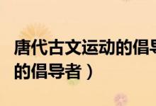 唐代古文運(yùn)動的倡導(dǎo)者都有誰（唐代古文運(yùn)動的倡導(dǎo)者）