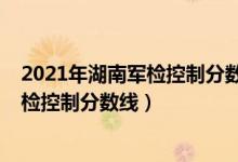 2021年湖南軍檢控制分數(shù)線（2022年湖南軍隊院校招生軍檢控制分數(shù)線）