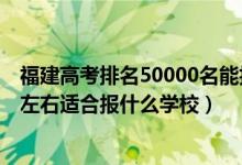 福建高考排名50000名能報什么學(xué)校（福建高考位次20000左右適合報什么學(xué)校）