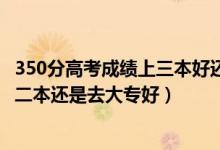 350分高考成績(jī)上三本好還是大專好（高考300到350分是上二本還是去大專好）