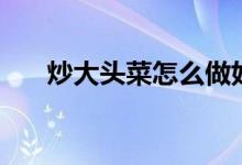 炒大頭菜怎么做好吃（炒大頭菜做法）